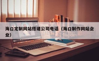 茂名海口定制网站搭建公司电话（海口制作网站企业）