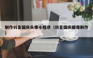 茂名制作抖音国庆头像小程序（抖音国庆图像制作）